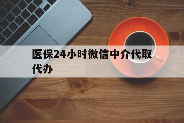惠州医保24小时微信中介代取代办(医保24小时微信中介代取代办可靠吗)