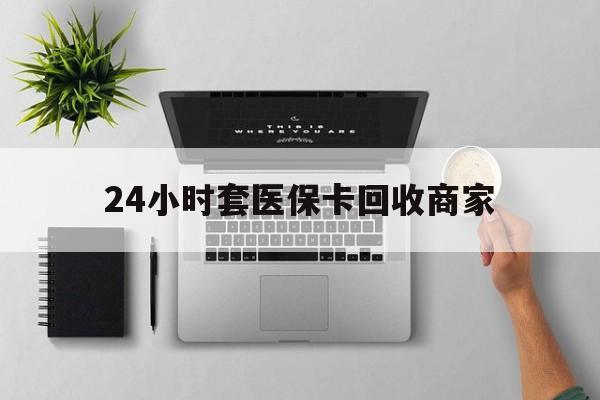 惠州24小时套医保卡回收商家(高价回收医保卡联系方式)