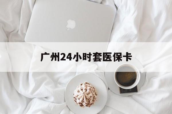 惠州广州24小时套医保卡(广州哪里有套医保卡地方)