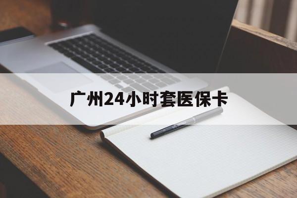 惠州广州24小时套医保卡(广州收医保卡)