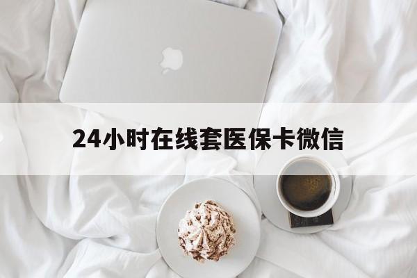 惠州24小时在线套医保卡微信(24小时在线套医保卡微信能用吗)
