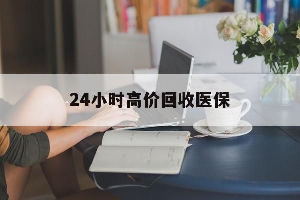 惠州24小时高价回收医保(24小时高价回收医保小额)