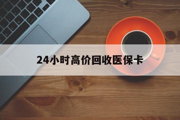 惠州24小时高价回收医保卡(24小时高价回收医保卡是真的吗)