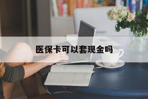 惠州医保卡可以套现金吗(医保卡钱能套现吗)