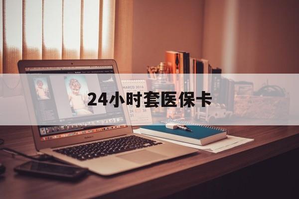 惠州24小时套医保卡(24小时套医保卡微信的优势)