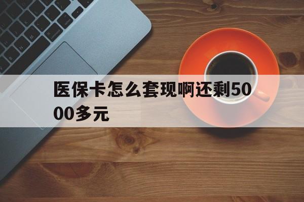 惠州医保卡怎么套现啊还剩5000多元(医保卡咋套现)