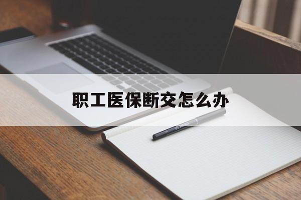 惠州职工医保断交怎么办(职工医保断交怎么办能报销吗)